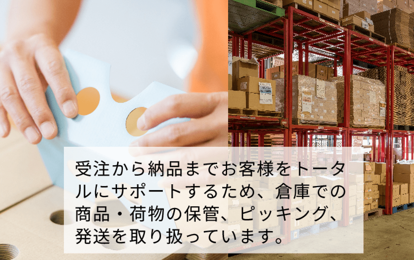 受注から納品までお客様をトータルにサポートするため、倉庫での商品・荷物の保管、ピッキング、発送を取り扱っています。