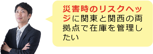 災害時のリスクヘッジに関東と関西の両拠点で在庫を管理したい